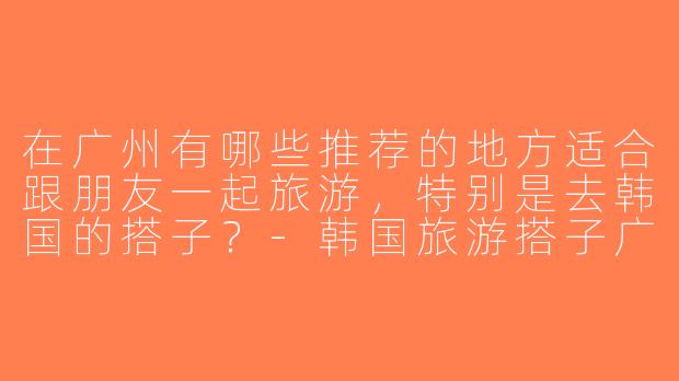 在广州有哪些推荐的地方适合跟朋友一起旅游，特别是去韩国的搭子？-韩国旅游搭子广州