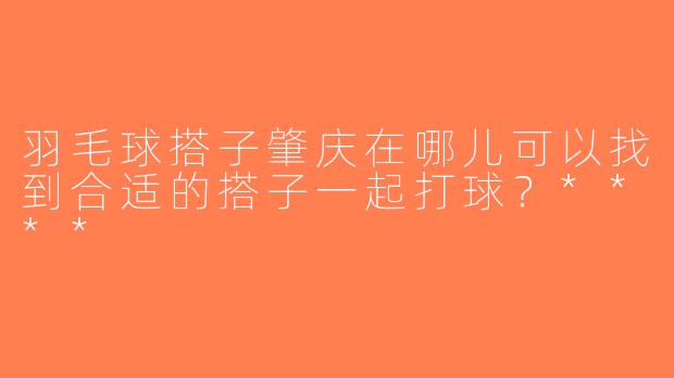 羽毛球搭子肇庆在哪儿可以找到合适的搭子一起打球？****