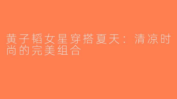 黄子韬女星穿搭夏天：清凉时尚的完美组合