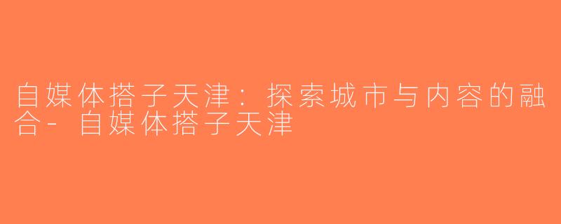 自媒体搭子天津：探索城市与内容的融合-自媒体搭子天津