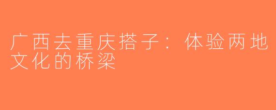 广西去重庆搭子：体验两地文化的桥梁