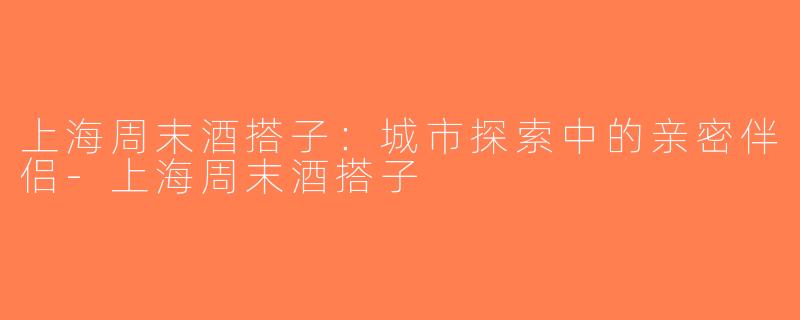 上海周末酒搭子：城市探索中的亲密伴侣-上海周末酒搭子