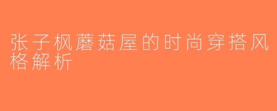 张子枫蘑菇屋的时尚穿搭风格解析