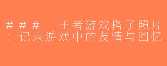 ### 王者游戏搭子照片：记录游戏中的友情与回忆