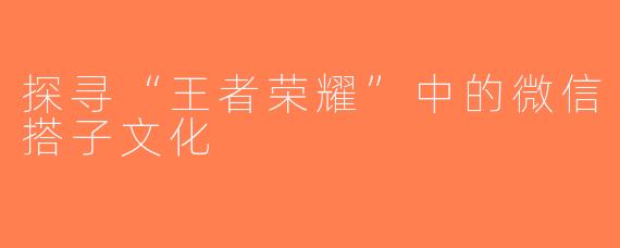 探寻“王者荣耀”中的微信搭子文化