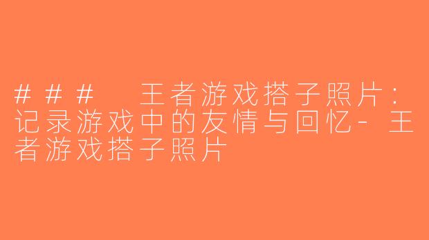 ### 王者游戏搭子照片：记录游戏中的友情与回忆-王者游戏搭子照片