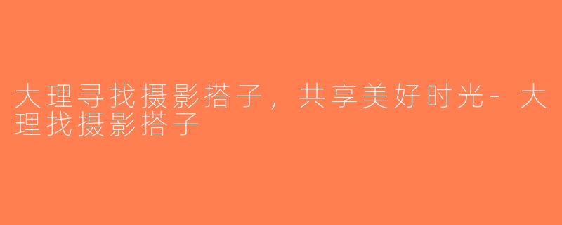 大理寻找摄影搭子，共享美好时光-大理找摄影搭子