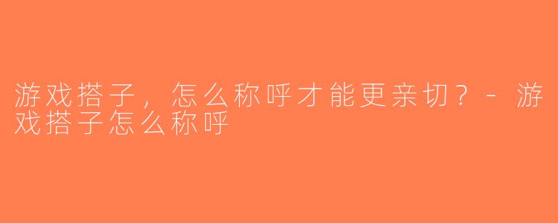 游戏搭子，怎么称呼才能更亲切？-游戏搭子怎么称呼