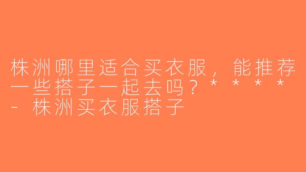 株洲哪里适合买衣服，能推荐一些搭子一起去吗？****-株洲买衣服搭子