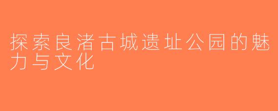 探索良渚古城遗址公园的魅力与文化