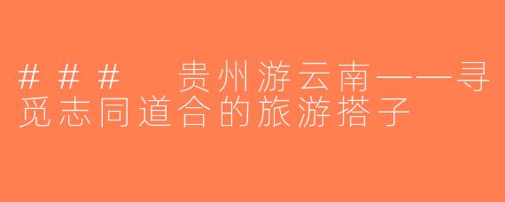 ### 贵州游云南——寻觅志同道合的旅游搭子