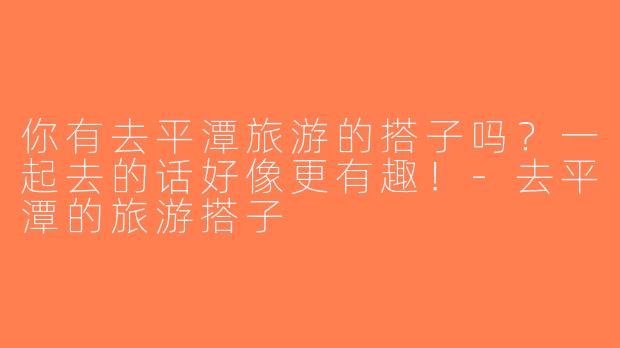 你有去平潭旅游的搭子吗？一起去的话好像更有趣！-去平潭的旅游搭子