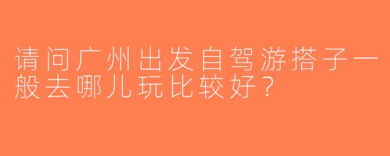 请问广州出发自驾游搭子一般去哪儿玩比较好？