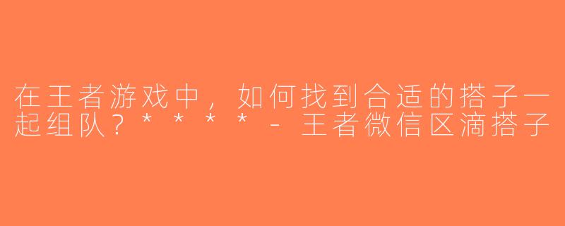 在王者游戏中，如何找到合适的搭子一起组队？****-王者微信区滴搭子