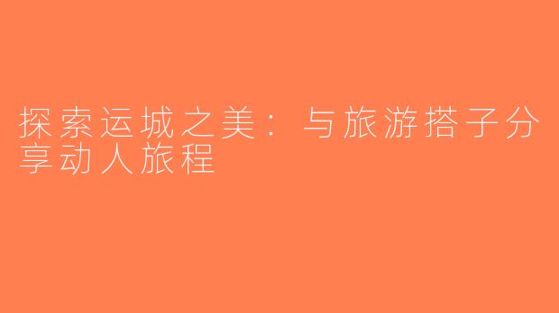 探索运城之美：与旅游搭子分享动人旅程
