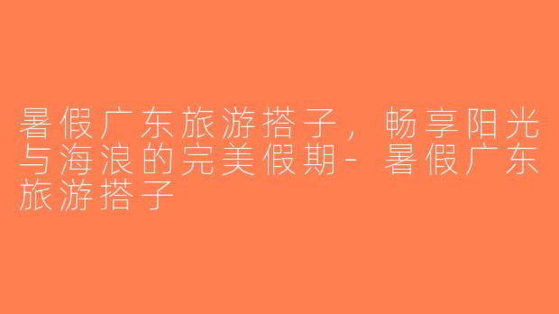 暑假广东旅游搭子，畅享阳光与海浪的完美假期-暑假广东旅游搭子