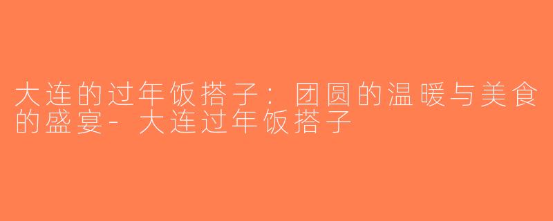大连的过年饭搭子：团圆的温暖与美食的盛宴-大连过年饭搭子