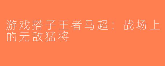 游戏搭子王者马超：战场上的无敌猛将