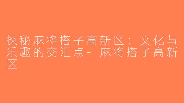 探秘麻将搭子高新区：文化与乐趣的交汇点-麻将搭子高新区