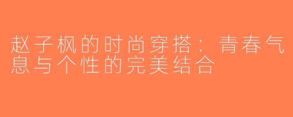 赵子枫的时尚穿搭：青春气息与个性的完美结合