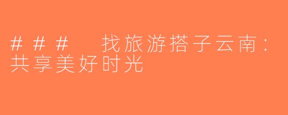### 找旅游搭子云南：共享美好时光