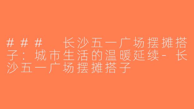 ### 长沙五一广场摆摊搭子：城市生活的温暖延续-长沙五一广场摆摊搭子