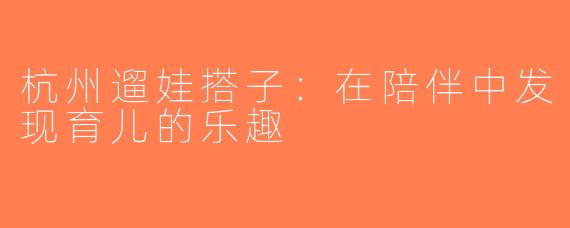 杭州遛娃搭子：在陪伴中发现育儿的乐趣