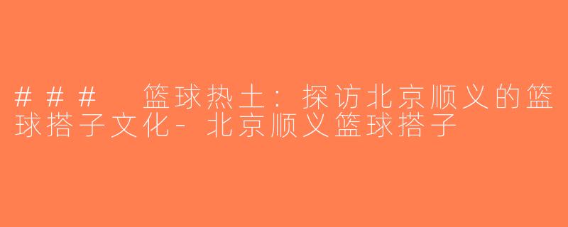 ### 篮球热土：探访北京顺义的篮球搭子文化-北京顺义篮球搭子