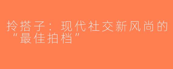 拎搭子：现代社交新风尚的“最佳拍档”