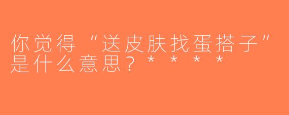 你觉得“送皮肤找蛋搭子”是什么意思？****