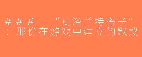 ### “瓦洛兰特搭子”：那份在游戏中建立的默契