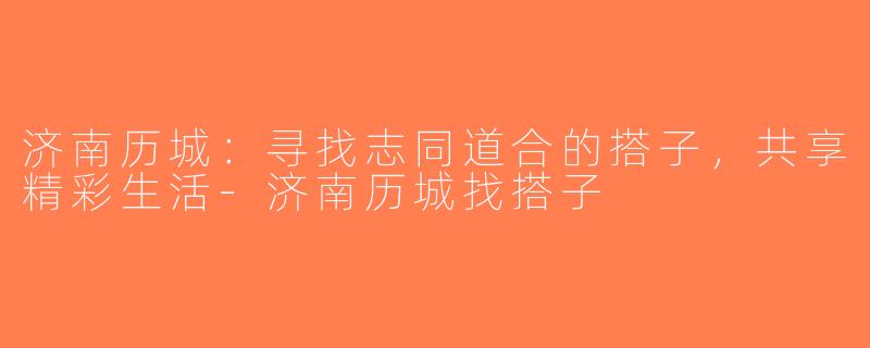 济南历城：寻找志同道合的搭子，共享精彩生活-济南历城找搭子