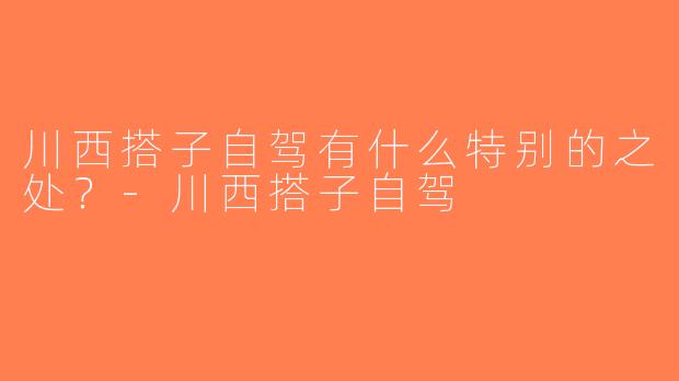 川西搭子自驾有什么特别的之处？-川西搭子自驾