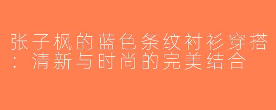 张子枫的蓝色条纹衬衫穿搭：清新与时尚的完美结合