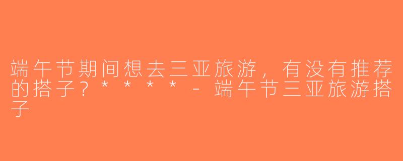端午节期间想去三亚旅游，有没有推荐的搭子？****-端午节三亚旅游搭子