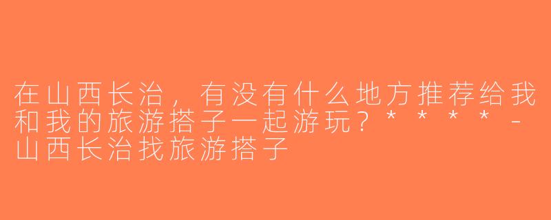 在山西长治，有没有什么地方推荐给我和我的旅游搭子一起游玩？****-山西长治找旅游搭子