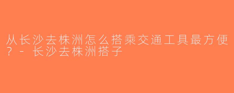 从长沙去株洲怎么搭乘交通工具最方便？-长沙去株洲搭子