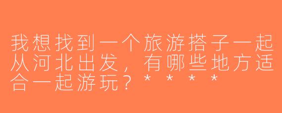 我想找到一个旅游搭子一起从河北出发，有哪些地方适合一起游玩？****