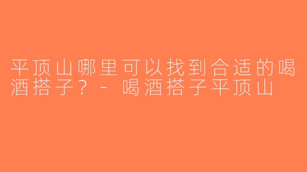 平顶山哪里可以找到合适的喝酒搭子？-喝酒搭子平顶山