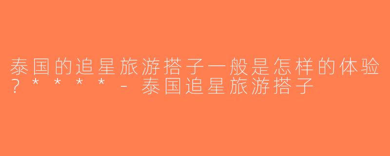泰国的追星旅游搭子一般是怎样的体验？****-泰国追星旅游搭子