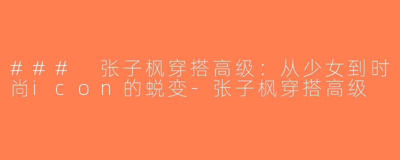 ### 张子枫穿搭高级：从少女到时尚icon的蜕变-张子枫穿搭高级