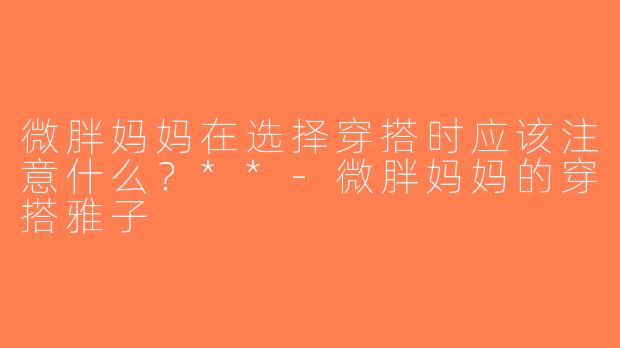 微胖妈妈在选择穿搭时应该注意什么？**-微胖妈妈的穿搭雅子