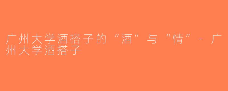 广州大学酒搭子的“酒”与“情”-广州大学酒搭子