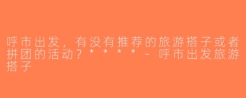 呼市出发，有没有推荐的旅游搭子或者拼团的活动？****-呼市出发旅游搭子