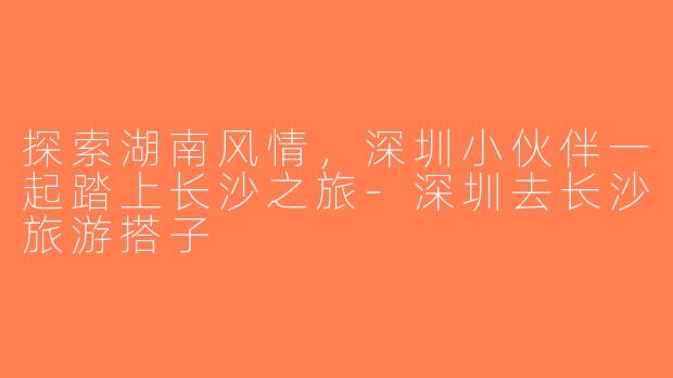 探索湖南风情，深圳小伙伴一起踏上长沙之旅-深圳去长沙旅游搭子