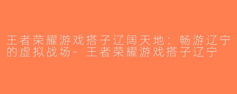 王者荣耀游戏搭子辽阔天地：畅游辽宁的虚拟战场-王者荣耀游戏搭子辽宁