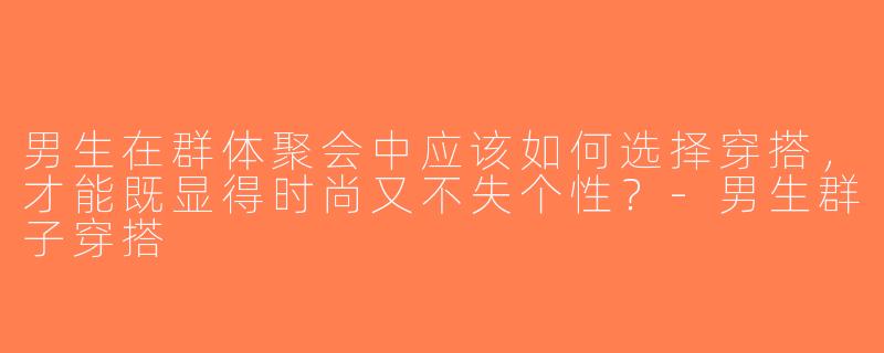 男生在群体聚会中应该如何选择穿搭，才能既显得时尚又不失个性？-男生群子穿搭