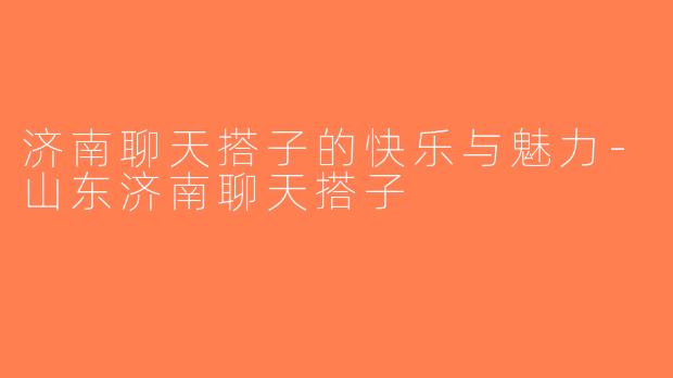 济南聊天搭子的快乐与魅力-山东济南聊天搭子