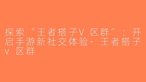 探索“王者搭子V区群”：开启手游新社交体验-王者搭子v区群