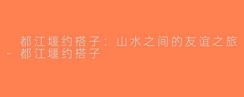  都江堰约搭子：山水之间的友谊之旅-都江堰约搭子